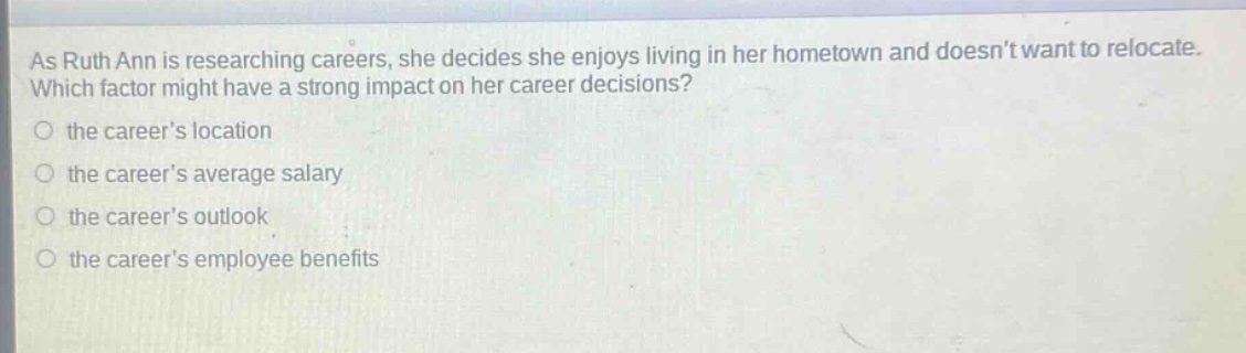 as ruth ann is researching careers, she decides she enjoys living in her hometown and doesnt want to relocate. which factor might have a strong impact on her career decisions?\n○ the careers location\n○ the careers average salary\n○ the careers outlook\n○ the careers employee benefits