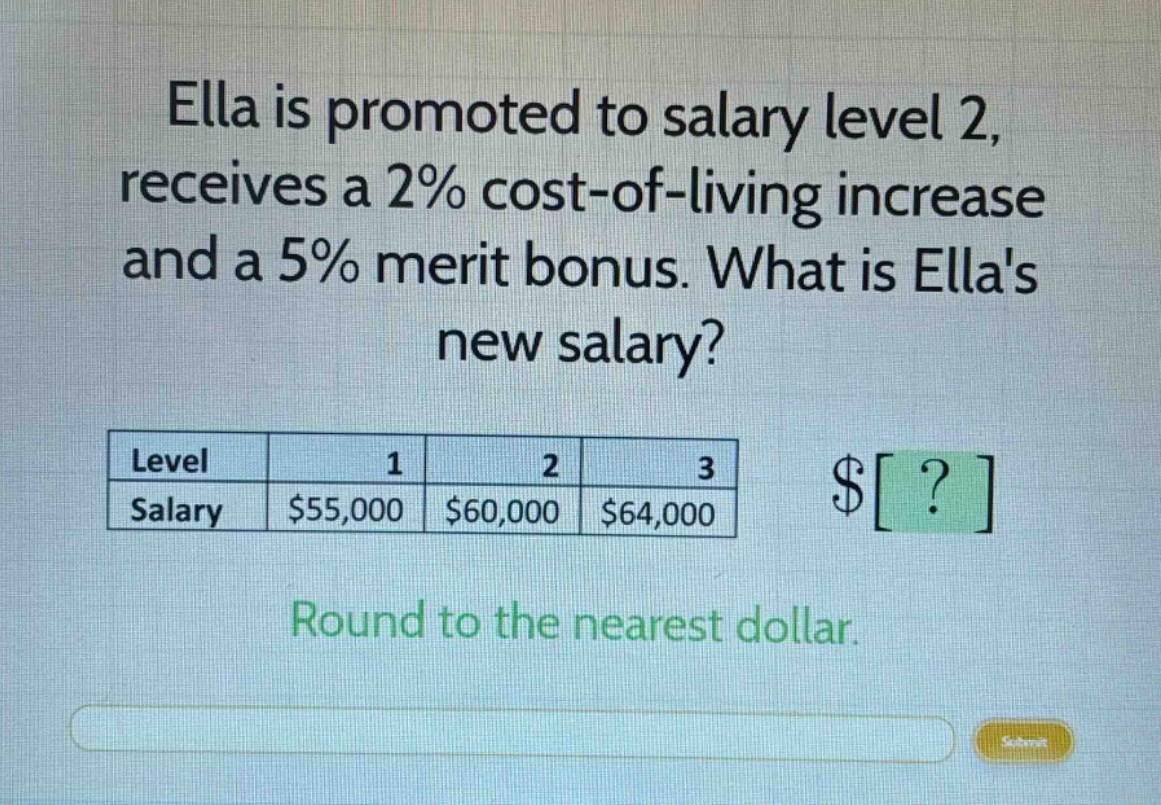 ella is promoted to salary level 2, receives a 2% cost - of - living increase and a 5% merit bonus. what is ellas new salary?\nlevel 1 2 3\nsalary $55,000 $60,000 $64,000\n$?\nround to the nearest dollar.