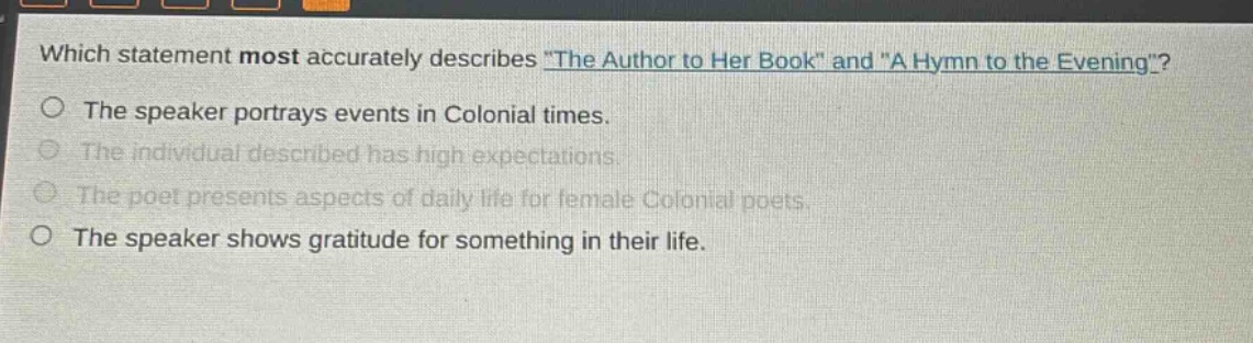 which statement most accurately describes \the author to her book\ and \a hymn to the evening\?\nthe speaker portrays events in colonial times.\nthe individual described has high expectations.\nthe poet presents aspects of daily life for female colonial poets.\nthe speaker shows gratitude for something in their life.