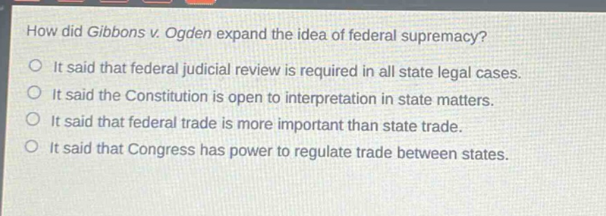 how did gibbons v. ogden expand the idea of federal supremacy?\nit said that federal judicial review is required in all state legal cases.\nit said the constitution is open to interpretation in state matters.\nit said that federal trade is more important than state trade.\nit said that congress has power to regulate trade between states.