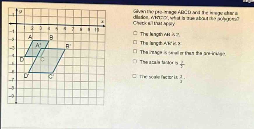 given the pre - image abcd and the image after a dilation, abcd, what is true about the polygons? check all that apply. the length ab is 2. the length ab is 3. the image is smaller than the pre - image. the scale factor is $\frac{3}{2}$. the scale factor is $\frac{2}{3}$.