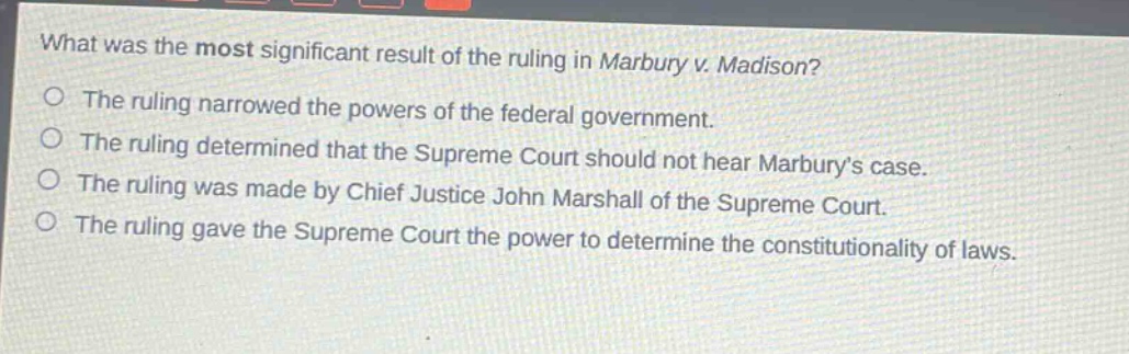 what was the most significant result of the ruling in marbury v. madison?\nthe ruling narrowed the powers of the federal government.\nthe ruling determined that the supreme court should not hear marbury’s case.\nthe ruling was made by chief justice john marshall of the supreme court.\nthe ruling gave the supreme court the power to determine the constitutionality of laws.