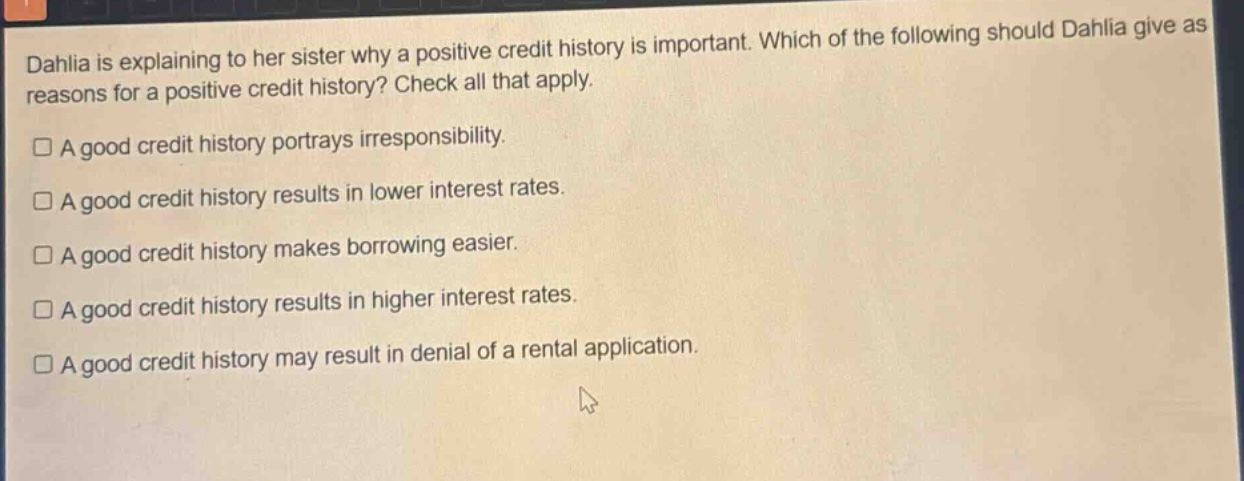 dahlia is explaining to her sister why a positive credit history is important. which of the following should dahlia give as reasons for a positive credit history? check all that apply.\n□ a good credit history portrays irresponsibility.\n□ a good credit history results in lower interest rates.\n□ a good credit history makes borrowing easier.\n□ a good credit history results in higher interest rates.\n□ a good credit history may result in denial of a rental application.