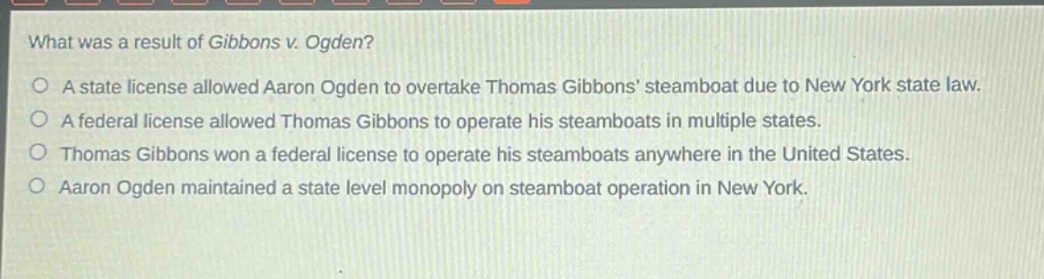 what was a result of gibbons v. ogden?\na state license allowed aaron ogden to overtake thomas gibbons’ steamboat due to new york state law.\na federal license allowed thomas gibbons to operate his steamboats in multiple states.\nthomas gibbons won a federal license to operate his steamboats anywhere in the united states.\naaron ogden maintained a state level monopoly on steamboat operation in new york.