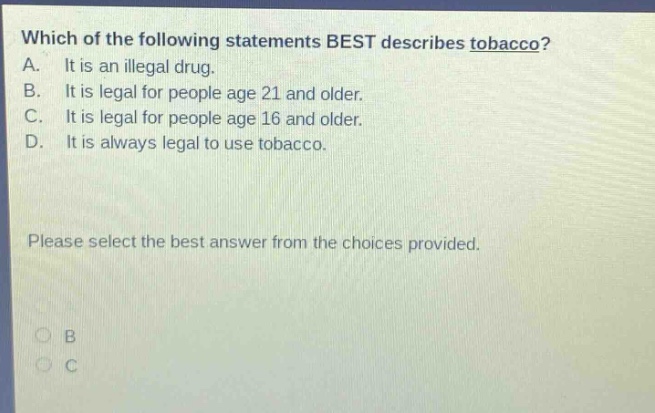 which of the following statements best describes tobacco? a. it is an illegal drug. b. it is legal for people age 21 and older. c. it is legal for people age 16 and older. d. it is always legal to use tobacco. please select the best answer from the choices provided.
