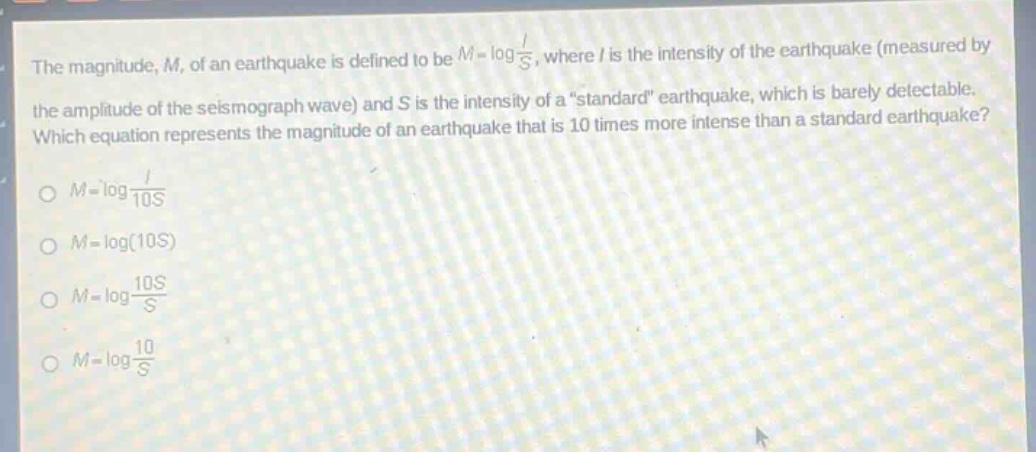 the magnitude, m, of an earthquake is defined to be $m = log\frac{i}{s}$, where i is the intensity of the earthquake (measured by the amplitude of the seismograph wave) and s is the intensity of a \standard\ earthquake, which is barely detectable. which equation represents the magnitude of an earthquake that is 10 times more intense than a standard earthquake?\n$m=log\frac{i}{10s}$\n$m = log(10s)$\n$m=log\frac{10s}{s}$\n$m=log\frac{10}{s}$