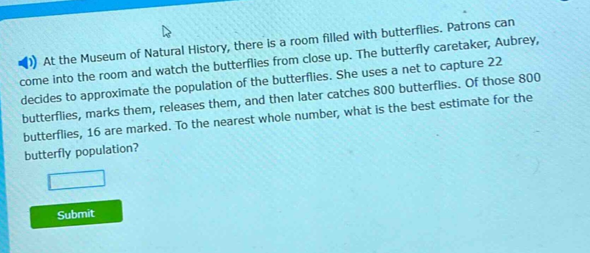 at the museum of natural history, there is a room filled with butterflies. patrons can come into the room and watch the butterflies from close up. the butterfly caretaker, aubrey, decides to approximate the population of the butterflies. she uses a net to capture 22 butterflies, marks them, releases them, and then later catches 800 butterflies. of those 800 butterflies, 16 are marked. to the nearest whole number, what is the best estimate for the butterfly population?