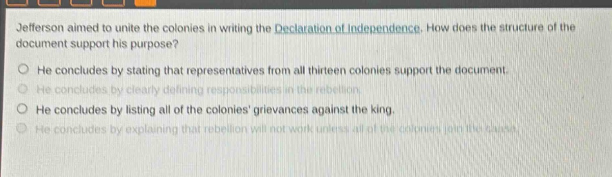 jefferson aimed to unite the colonies in writing the declaration of independence. how does the structure of the document support his purpose?\nhe concludes by stating that representatives from all thirteen colonies support the document.\nhe concludes by clearly defining responsibilities in the rebellion.\nhe concludes by listing all of the colonies grievances against the king.\nhe concludes by explaining that rebellion will not work unless all of the colonies join the cause.