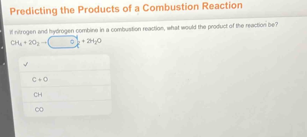 predicting the products of a combustion reaction\nif nitrogen and hydrogen combine in a combustion reaction, what would the product of the reaction be?\nch₄ + 2o₂ → + 2h₂o\nc + o\nch\nco