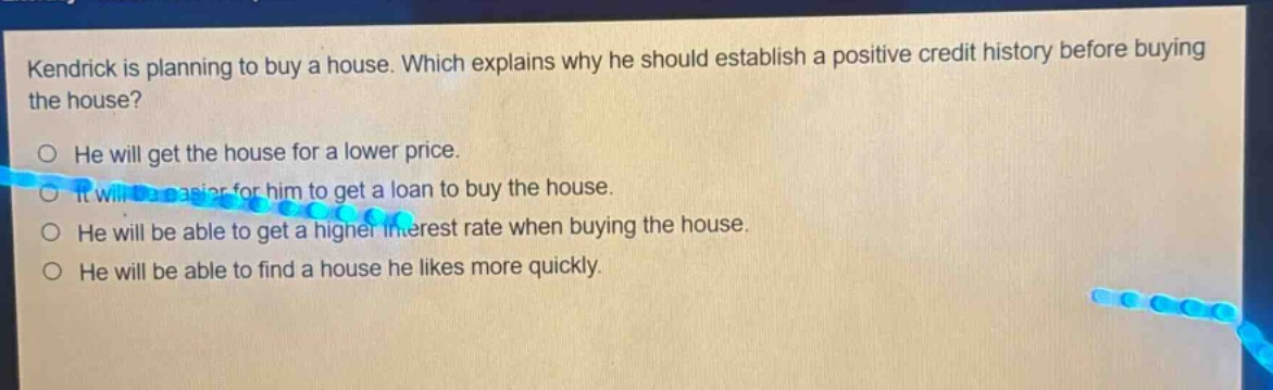 kendrick is planning to buy a house. which explains why he should establish a positive credit history before buying the house?\no he will get the house for a lower price.\no it will be easier for him to get a loan to buy the house.\no he will be able to get a higher interest rate when buying the house.\no he will be able to find a house he likes more quickly.