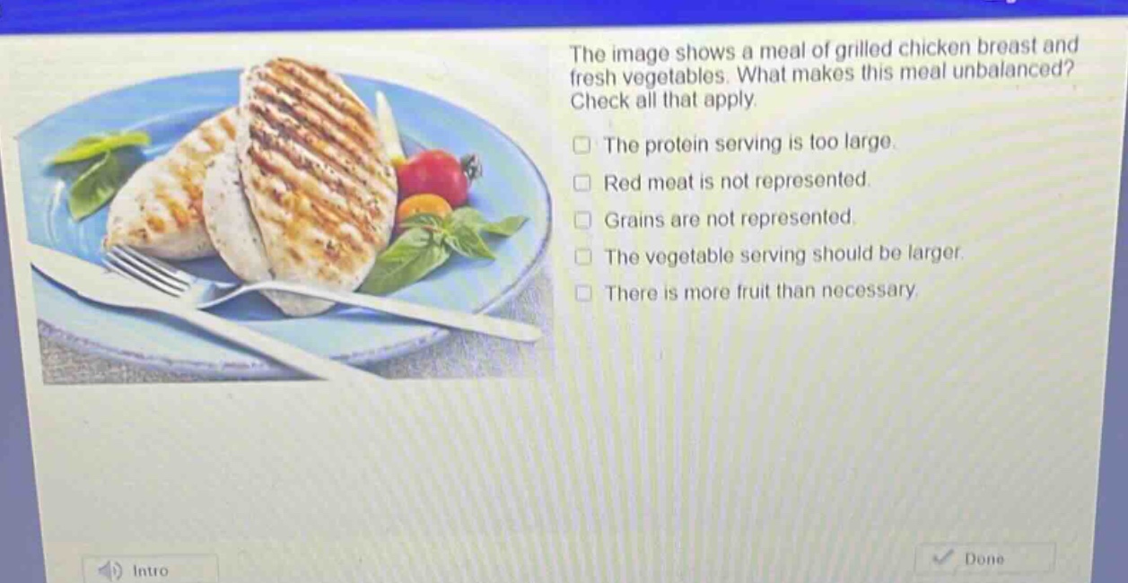 the image shows a meal of grilled chicken breast and fresh vegetables. what makes this meal unbalanced? check all that apply. the protein serving is too large. red meat is not represented. grains are not represented. the vegetable serving should be larger. there is more fruit than necessary.