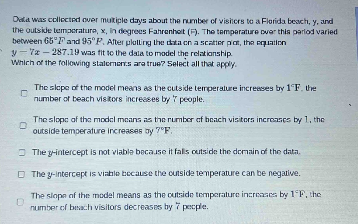 data was collected over multiple days about the number of visitors to a florida beach, y, and the outside temperature, x, in degrees fahrenheit (f). the temperature over this period varied between 65°f and 95°f. after plotting the data on a scatter plot, the equation y = 7x - 287.19 was fit to the data to model the relationship. which of the following statements are true? select all that apply. the slope of the model means as the outside temperature increases by 1°f, the number of beach visitors increases by 7 people. the slope of the model means as the number of beach visitors increases by 1, the outside temperature increases by 7°f. the y - intercept is not viable because it falls outside the domain of the data. the y - intercept is viable because the outside temperature can be negative. the slope of the model means as the outside temperature increases by 1°f, the number of beach visitors decreases by 7 people.