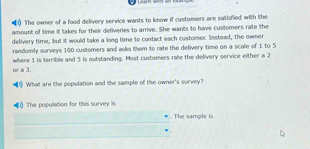 the owner of a food delivery service wants to know if customers are satisfied with the amount of time it takes for their deliveries to arrive. she wants to have customers rate the delivery time, but it would take a long time to contact each customer. instead, the owner randomly surveys 100 customers and asks them to rate the delivery time on a scale of 1 to 5 where 1 is terrible and 5 is outstanding. most customers rate the delivery service either a 2 or a 3. what are the population and the sample of the owners survey? the population for this survey is. the sample is