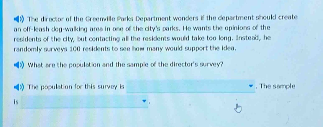 the director of the greenville parks department wonders if the department should create an off - leash dog - walking area in one of the citys parks. he wants the opinions of the residents of the city, but contacting all the residents would take too long. instead, he randomly surveys 100 residents to see how many would support the idea. what are the population and the sample of the directors survey? the population for this survey is. the sample is