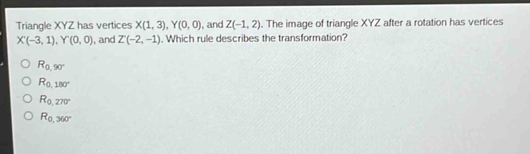 triangle xyz has vertices x(1, 3), y(0, 0), and z(-1, 2). the image of triangle xyz after a rotation has vertices x(-3, 1), y(0, 0), and z(-2, -1). which rule describes the transformation?\n$r_{0,90^{circ}}$\n$r_{0,180^{circ}}$\n$r_{0,270^{circ}}$\n$r_{0,360^{circ}}$