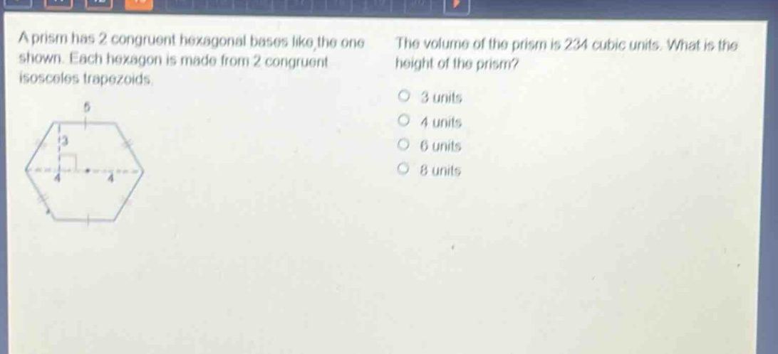 a prism has 2 congruent hexagonal bases like the one shown. each hexagon is made from 2 congruent isosceles trapezoids. the volume of the prism is 234 cubic units. what is the height of the prism? 3 units 4 units 6 units 8 units