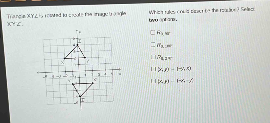 triangle xyz is rotated to create the image triangle xyz. which rules could describe the rotation? select two options. $r_{0,90^{circ}}$ $r_{0,180^{circ}}$ $r_{0,270^{circ}}$ $(x,y)\to(-y,x)$ $(x,y)\to(-x,-y)$
