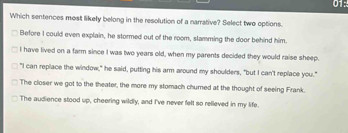 which sentences most likely belong in the resolution of a narrative? select two options.\n□ before i could even explain, he stormed out of the room, slamming the door behind him.\n□ i have lived on a farm since i was two years old, when my parents decided they would raise sheep.\n□ \i can replace the window,\ he said, putting his arm around my shoulders, \but i cant replace you.\\n□ the closer we got to the theater, the more my stomach churned at the thought of seeing frank.\n□ the audience stood up, cheering wildly, and ive never felt so relieved in my life.