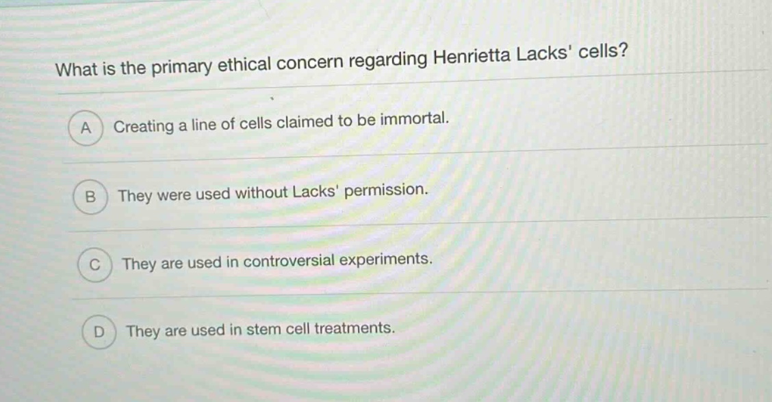 what is the primary ethical concern regarding henrietta lacks cells?\na creating a line of cells claimed to be immortal.\nb they were used without lacks permission.\nc they are used in controversial experiments.\nd they are used in stem cell treatments.