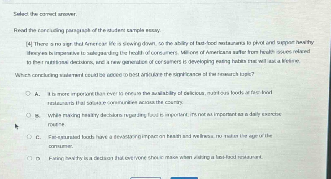 select the correct answer.\nread the concluding paragraph of the student sample essay.\n4 there is no sign that american life is slowing down, so the ability of fast - food restaurants to pivot and support healthy lifestyles is imperative to safeguarding the health of consumers. millions of americans suffer from health issues related to their nutritional decisions, and a new generation of consumers is developing eating habits that will last a lifetime.\nwhich concluding statement could be added to best articulate the significance of the research topic?\n○ a. it is more important than ever to ensure the availability of delicious, nutritious foods at fast - food restaurants that saturate communities across the country.\n○ b. while making healthy decisions regarding food is important, its not as important as a daily exercise routine.\n○ c. fat - saturated foods have a devastating impact on health and wellness, no matter the age of the consumer.\n○ d. eating healthy is a decision that everyone should make when visiting a fast - food restaurant.