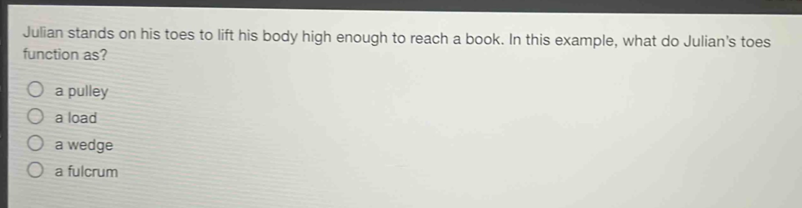 julian stands on his toes to lift his body high enough to reach a book. in this example, what do julians toes function as?\n○ a pulley\n○ a load\n○ a wedge\n○ a fulcrum