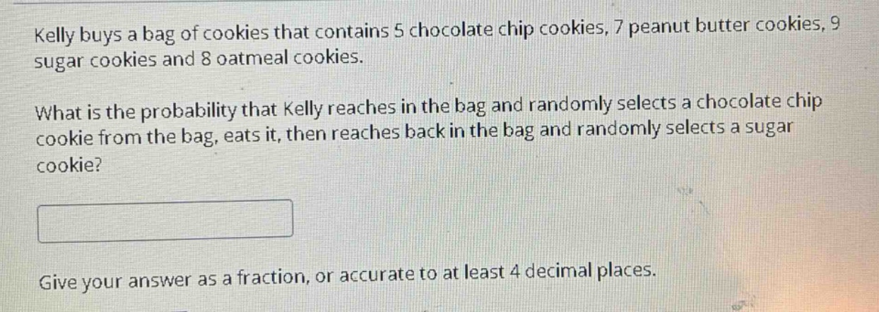 kelly buys a bag of cookies that contains 5 chocolate chip cookies, 7 peanut butter cookies, 9 sugar cookies and 8 oatmeal cookies.\nwhat is the probability that kelly reaches in the bag and randomly selects a chocolate chip cookie from the bag, eats it, then reaches back in the bag and randomly selects a sugar cookie?\n\ngive your answer as a fraction, or accurate to at least 4 decimal places.