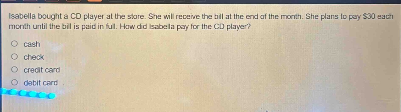 isabella bought a cd player at the store. she will receive the bill at the end of the month. she plans to pay $30 each month until the bill is paid in full. how did isabella pay for the cd player?\no cash\no check\no credit card\no debit card