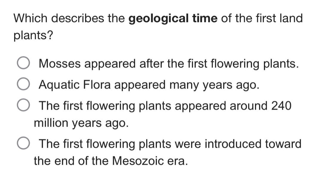 which describes the geological time of the first land plants?\nmosses appeared after the first flowering plants.\naquatic flora appeared many years ago.\nthe first flowering plants appeared around 240 million years ago.\nthe first flowering plants were introduced toward the end of the mesozoic era.