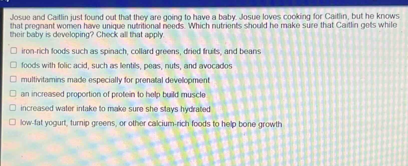 josue and caitlin just found out that they are going to have a baby. josue loves cooking for caitlin, but he knows that pregnant women have unique nutritional needs. which nutrients should he make sure that caitlin gets while their baby is developing? check all that apply.\n□ iron - rich foods such as spinach, collard greens, dried fruits, and beans\n□ foods with folic acid, such as lentils, peas, nuts, and avocados\n□ multivitamins made especially for prenatal development\n□ an increased proportion of protein to help build muscle\n□ increased water intake to make sure she stays hydrated\n□ low - fat yogurt, turnip greens, or other calcium - rich foods to help bone growth