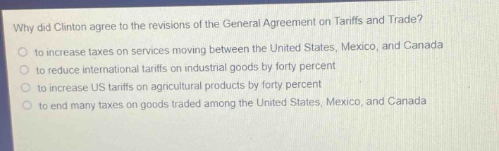 why did clinton agree to the revisions of the general agreement on tariffs and trade?\no to increase taxes on services moving between the united states, mexico, and canada\no to reduce international tariffs on industrial goods by forty percent\no to increase us tariffs on agricultural products by forty percent\no to end many taxes on goods traded among the united states, mexico, and canada