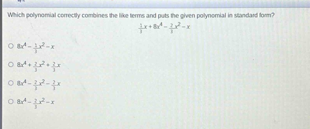 which polynomial correctly combines the like terms and puts the given polynomial in standard form?\n$\frac{1}{3}x + 8x^{4}-\frac{2}{3}x^{2}-x$\n$8x^{4}-\frac{1}{3}x^{2}-x$\n$8x^{4}+\frac{2}{3}x^{2}+\frac{2}{3}x$\n$8x^{4}-\frac{2}{3}x^{2}-\frac{2}{3}x$\n$8x^{4}-\frac{2}{3}x^{2}-x$