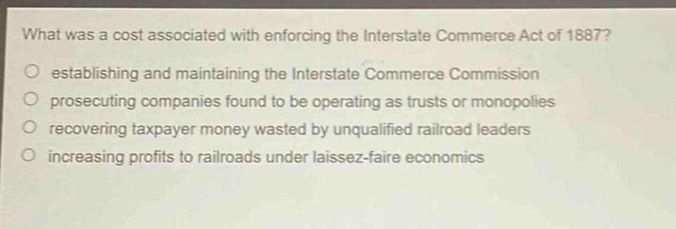 what was a cost associated with enforcing the interstate commerce act of 1887?\no establishing and maintaining the interstate commerce commission\no prosecuting companies found to be operating as trusts or monopolies\no recovering taxpayer money wasted by unqualified railroad leaders\no increasing profits to railroads under laissez - faire economics