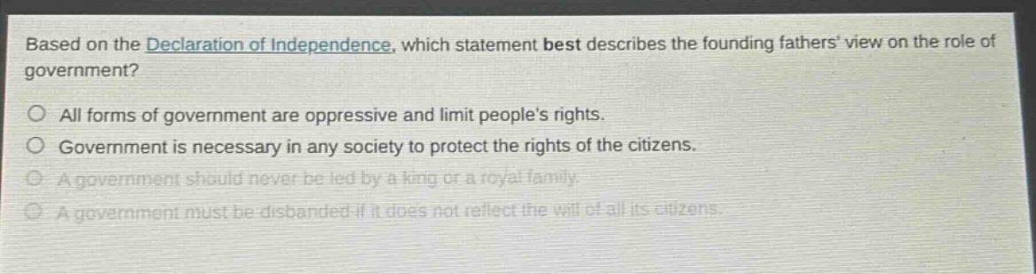 based on the declaration of independence, which statement best describes the founding fathers view on the role of government?\no all forms of government are oppressive and limit peoples rights.\no government is necessary in any society to protect the rights of the citizens.\no a government should never be led by a king or a royal family.\no a government must be disbanded if it does not reflect the will of all its citizens.
