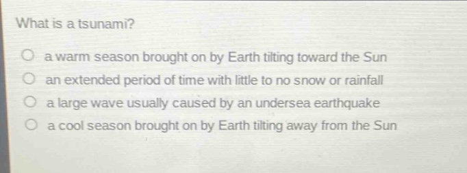 what is a tsunami?\no a warm season brought on by earth tilting toward the sun\no an extended period of time with little to no snow or rainfall\no a large wave usually caused by an undersea earthquake\no a cool season brought on by earth tilting away from the sun