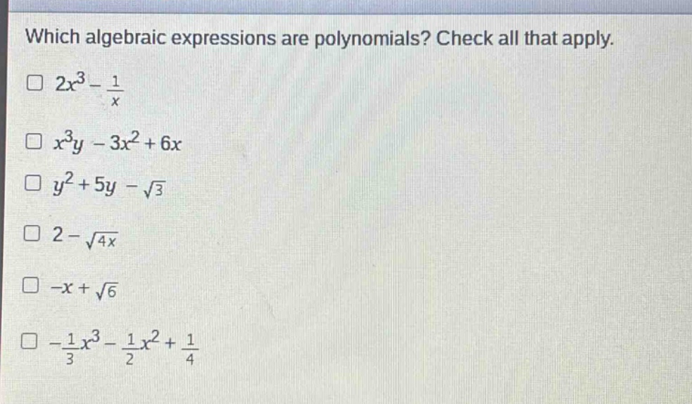 which algebraic expressions are polynomials? check all that apply.\n$2x^{3}-\frac{1}{x}$\n$x^{3}y - 3x^{2}+6x$\n$y^{2}+5y-sqrt{3}$\n$2-sqrt{4x}$\n$-x+sqrt{6}$\n$-\frac{1}{3}x^{3}-\frac{1}{2}x^{2}+\frac{1}{4}$