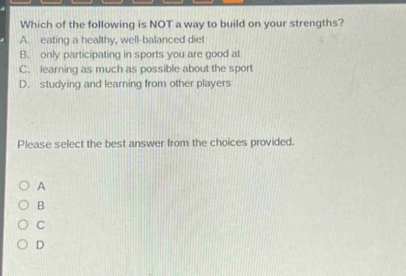 which of the following is not a way to build on your strengths? a. eating a healthy, well - balanced diet b. only participating in sports you are good at c. learning as much as possible about the sport d. studying and learning from other players please select the best answer from the choices provided. o a o b o c o d