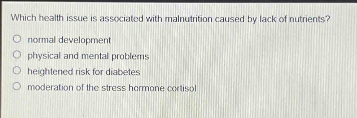 which health issue is associated with malnutrition caused by lack of nutrients?\nnormal development\nphysical and mental problems\nheightened risk for diabetes\nmoderation of the stress hormone cortisol