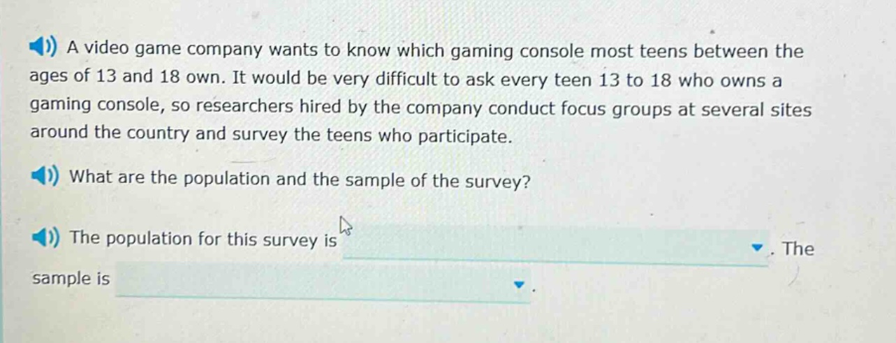 a video game company wants to know which gaming console most teens between the ages of 13 and 18 own. it would be very difficult to ask every teen 13 to 18 who owns a gaming console, so researchers hired by the company conduct focus groups at several sites around the country and survey the teens who participate. what are the population and the sample of the survey? the population for this survey is. the sample is