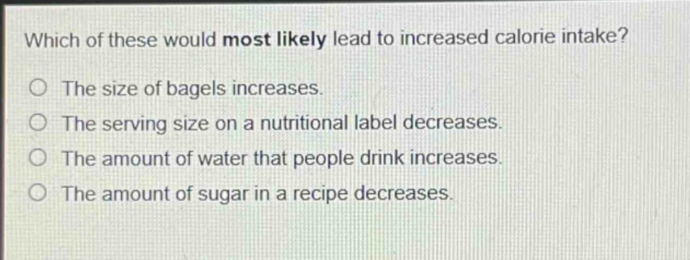 which of these would most likely lead to increased calorie intake?\nthe size of bagels increases.\nthe serving size on a nutritional label decreases.\nthe amount of water that people drink increases.\nthe amount of sugar in a recipe decreases.