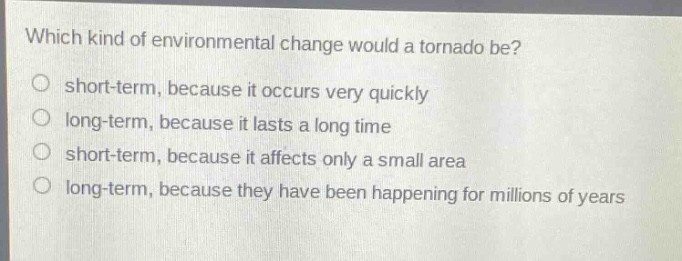 which kind of environmental change would a tornado be?\no short - term, because it occurs very quickly\no long - term, because it lasts a long time\no short - term, because it affects only a small area\no long - term, because they have been happening for millions of years