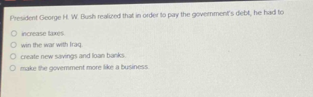 president george h. w. bush realized that in order to pay the governments debt, he had to\n○ increase taxes.\n○ win the war with iraq.\n○ create new savings and loan banks.\n○ make the government more like a business.