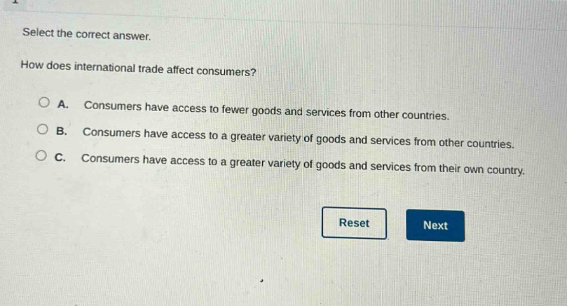 select the correct answer. how does international trade affect consumers? a. consumers have access to fewer goods and services from other countries. b. consumers have access to a greater variety of goods and services from other countries. c. consumers have access to a greater variety of goods and services from their own country.