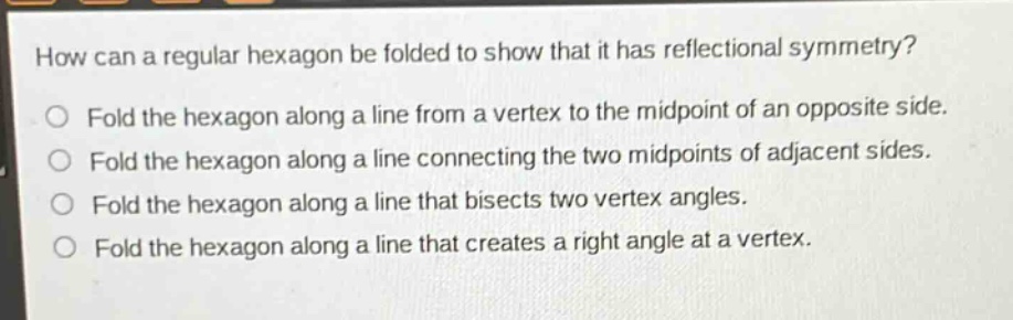 how can a regular hexagon be folded to show that it has reflectional symmetry?\no fold the hexagon along a line from a vertex to the midpoint of an opposite side.\no fold the hexagon along a line connecting the two midpoints of adjacent sides.\no fold the hexagon along a line that bisects two vertex angles.\no fold the hexagon along a line that creates a right angle at a vertex.