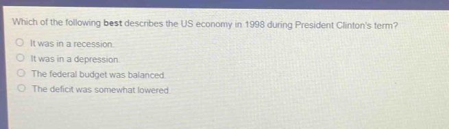 which of the following best describes the us economy in 1998 during president clintons term?\nit was in a recession.\nit was in a depression.\nthe federal budget was balanced.\nthe deficit was somewhat lowered.