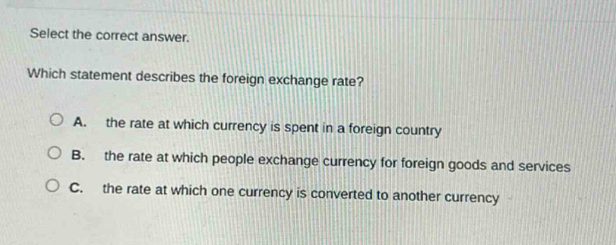 select the correct answer. which statement describes the foreign exchange rate? a. the rate at which currency is spent in a foreign country b. the rate at which people exchange currency for foreign goods and services c. the rate at which one currency is converted to another currency