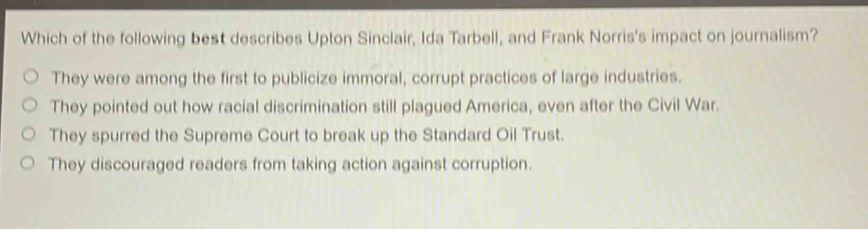 which of the following best describes upton sinclair, ida tarbell, and frank norriss impact on journalism?\nthey were among the first to publicize immoral, corrupt practices of large industries.\nthey pointed out how racial discrimination still plagued america, even after the civil war.\nthey spurred the supreme court to break up the standard oil trust.\nthey discouraged readers from taking action against corruption.