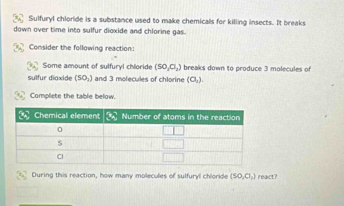 sulfuryl chloride is a substance used to make chemicals for killing insects. it breaks down over time into sulfur dioxide and chlorine gas. consider the following reaction: some amount of sulfuryl chloride (so₂cl₂) breaks down to produce 3 molecules of sulfur dioxide (so₂) and 3 molecules of chlorine (cl₂). complete the table below. chemical element number of atoms in the reaction o s cl during this reaction, how many molecules of sulfuryl chloride (so₂cl₂) react?