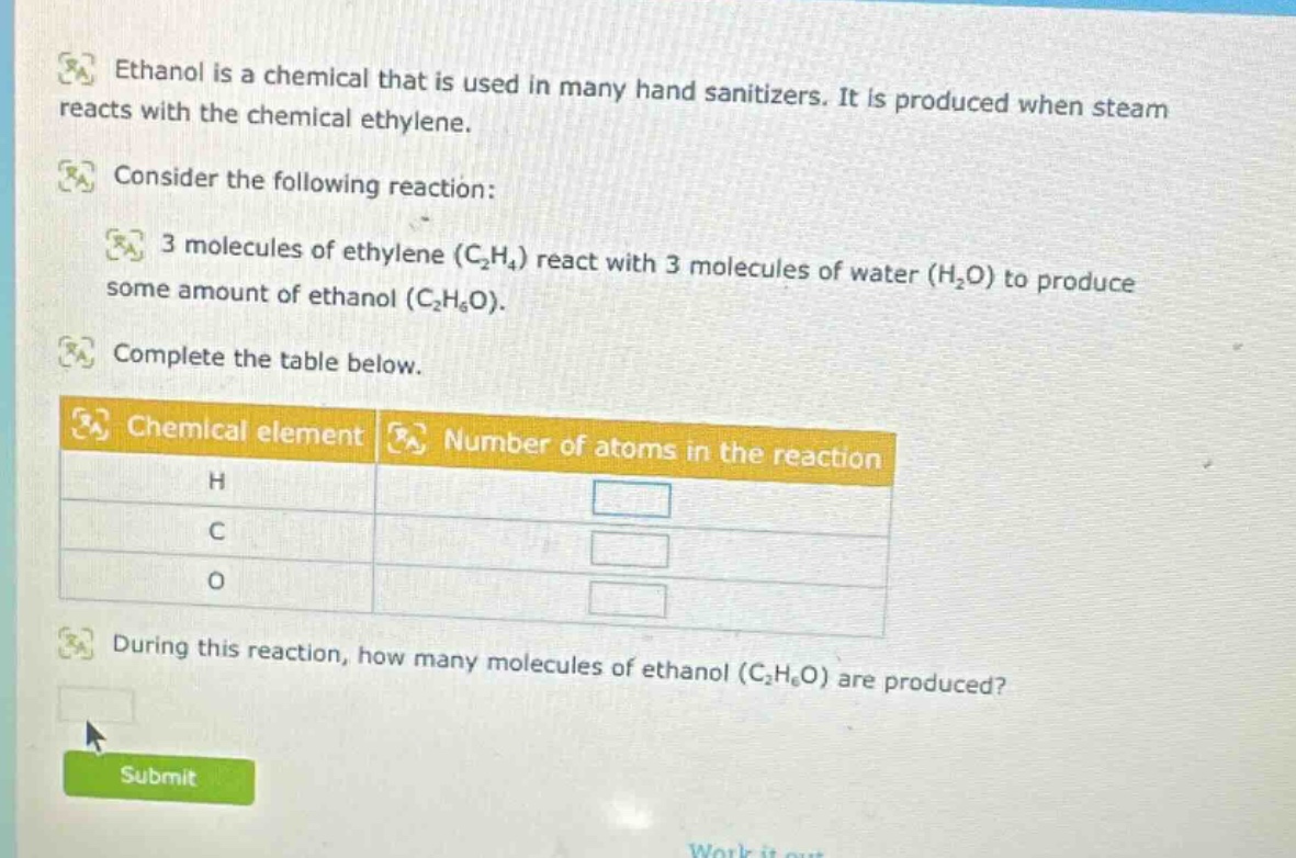 ethanol is a chemical that is used in many hand sanitizers. it is produced when steam reacts with the chemical ethylene. consider the following reaction: 3 molecules of ethylene (c₂h₄) react with 3 molecules of water (h₂o) to produce some amount of ethanol (c₂h₆o). complete the table below. chemical element number of atoms in the reaction h c o during this reaction, how many molecules of ethanol (c₂h₆o) are produced?