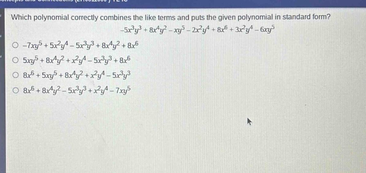 which polynomial correctly combines the like terms and puts the given polynomial in standard form? -5x^{3}y^{3}+8x^{4}y^{2}-xy^{5}-2x^{2}y^{4}+8x^{6}+3x^{2}y^{4}-6xy^{5}\n-7xy^{5}+5x^{2}y^{4}-5x^{3}y^{3}+8x^{4}y^{2}+8x^{6}\n5xy^{5}+8x^{4}y^{2}+x^{2}y^{4}-5x^{3}y^{3}+8x^{6}\n8x^{6}+5xy^{5}+8x^{4}y^{2}+x^{2}y^{4}-5x^{3}y^{3}\n8x^{6}+8x^{4}y^{2}-5x^{3}y^{3}+x^{2}y^{4}-7xy^{5}