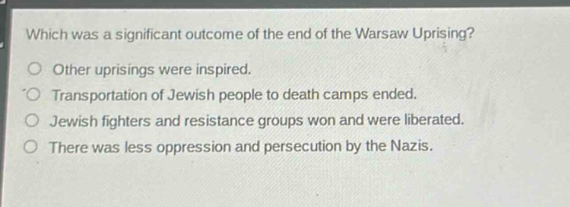 which was a significant outcome of the end of the warsaw uprising?\no other uprisings were inspired.\no transportation of jewish people to death camps ended.\no jewish fighters and resistance groups won and were liberated.\no there was less oppression and persecution by the nazis.